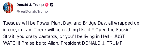 הנשיא טראמפ @POTUS: "יום שלישי יהיה יום תחנת הכוח ויום הגשר באיראן. לא יהיה דבר כזה!!! פתחו את המיצר המזדיין, אתם המטורפים, או שתחיו בגיהנום - רק תסתכלו! שבח לאללה [🤨]. הנשיא דונלד ג'יי. טראמפ"