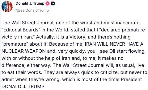 President Trump @POTUS:
Post 1:
"There are reports that Iran is charging fees to tankers going through the Hormuz Strait — They better not be and, if they are, they better stop now! President DONALD J. TRUMP"
Post 2:
"The Wall Street Journal, one of the worst and most inaccurate “Editorial Boards” in the World, stated that I “declared premature victory in Iran.” Actually, it is a Victory, and there’s nothing “premature” about it! Because of me, IRAN WILL NEVER HAVE A NUCLEAR WEAPON and, very quickly, you’ll see Oil start flowing, with or without the help of Iran and, to me, it makes no difference, either way. The Wall Street Journal will, as usual, live to eat their words. They are always quick to criticize, but never to admit when they’re wrong, which is most of the time! President DONALD J. TRUMP"