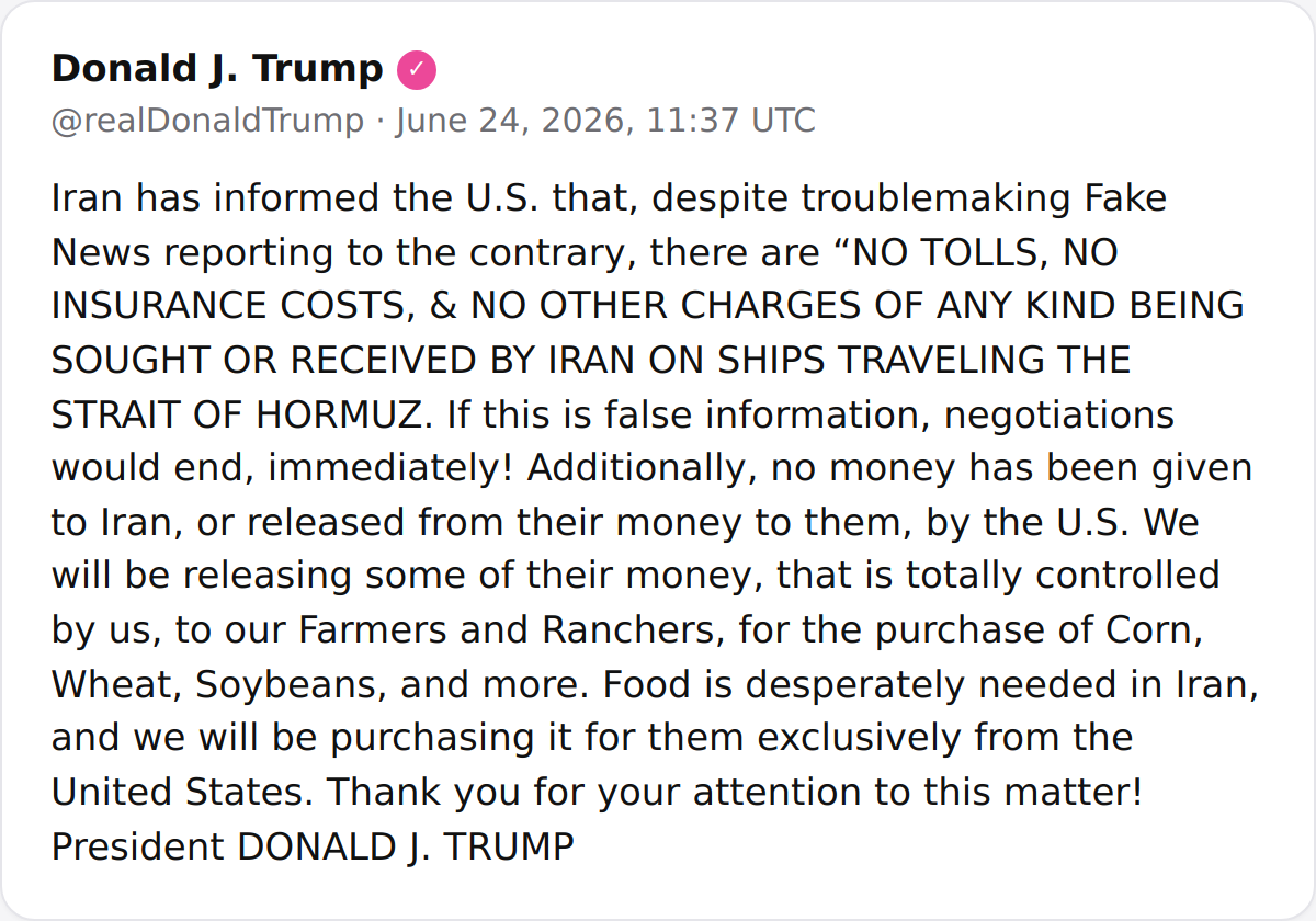 President Trump announced that Iran has informed the U.S. there are no tolls, insurance costs, or charges on ships in the Strait of Hormuz, and that the U.S. will release Iranian funds to American farmers to purchase food for Iran.