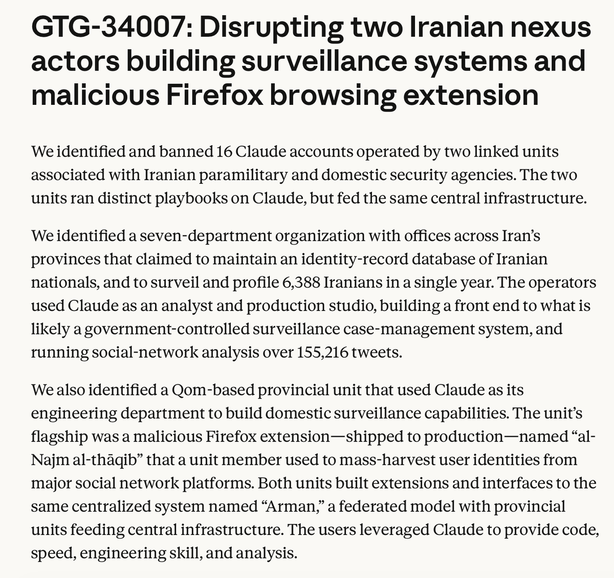 "[Anthropic] observed the cloning of a real activist’s account to hold live conversations with his contacts inside Iran (alongside arrest-history profiles of other Iranians), ghost-written testimony delivered in a live UN Human Rights Council session, and counter-dossiers on UN Special Rapporteurs."

"[Anthropic] identified a seven-department organization with offices across Iran’s provinces that claimed to maintain an identity-record database of Iranian nationals, and to surveil and profile 6,388 Iranians in a single year. The operators used Claude as an analyst and production studio, building a front end to what is likely a government-controlled surveillance case-management system, and running social-network analysis over 155,216 tweets."